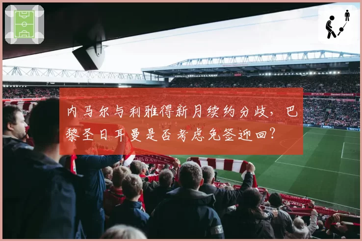 内马尔与利雅得新月续约分歧，巴黎圣日耳曼是否考虑免签迎回？