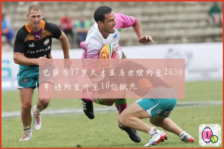 巴萨与17岁天才亚马尔续约至2030年 违约金升至10亿欧元