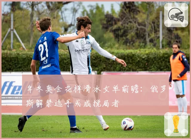年冬奥会花样滑冰女单前瞻：俄罗斯解禁选手或成搅局者