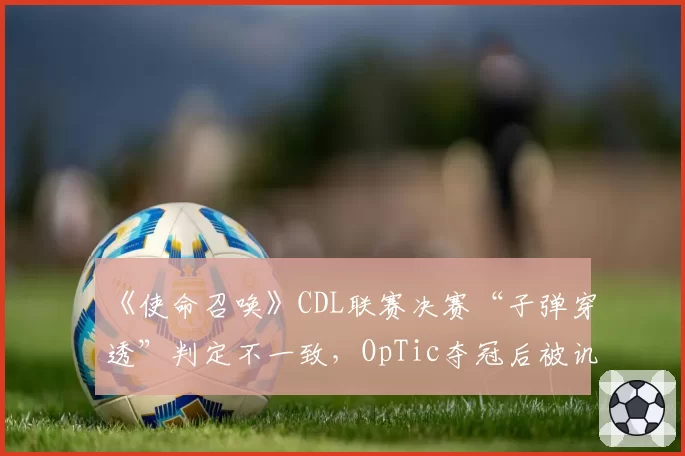 《使命召唤》CDL联赛决赛“子弹穿透”判定不一致,OpTic夺冠后被讥“裁判保送”