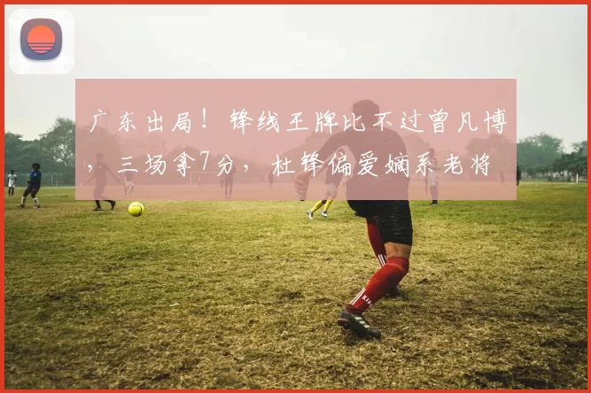 广东出局！锋线王牌比不过曾凡博，三场拿7分，杜锋偏爱嫡系老将