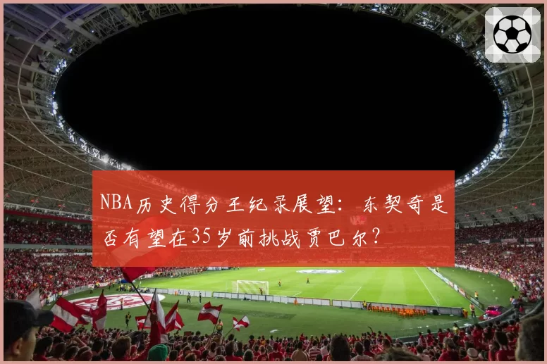 NBA历史得分王纪录展望:东契奇是否有望在35岁前挑战贾巴尔?