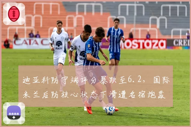 迪亚科防守端评分暴跌至6.2，国际米兰后防核心状态下滑遭名宿炮轰