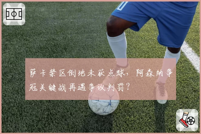 萨卡禁区倒地未获点球，阿森纳争冠关键战再遇争议判罚？