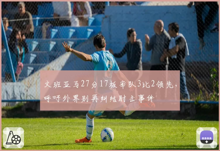 文班亚马27分17板率队3比2领先,呼吁外界别再纠结肘击事件