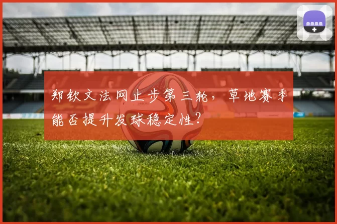 郑钦文法网止步第三轮,草地赛季能否提升发球稳定性?
