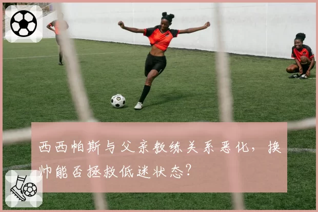 西西帕斯与父亲教练关系恶化，换帅能否拯救低迷状态？