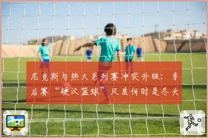 尼克斯与热火系列赛冲突升级：季后赛“硬汉篮球”尺度何时是尽头？