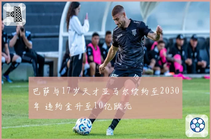 巴萨与17岁天才亚马尔续约至2030年 违约金升至10亿欧元