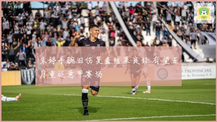 朱婷手腕旧伤复查结果良好 有望五月重返意甲赛场