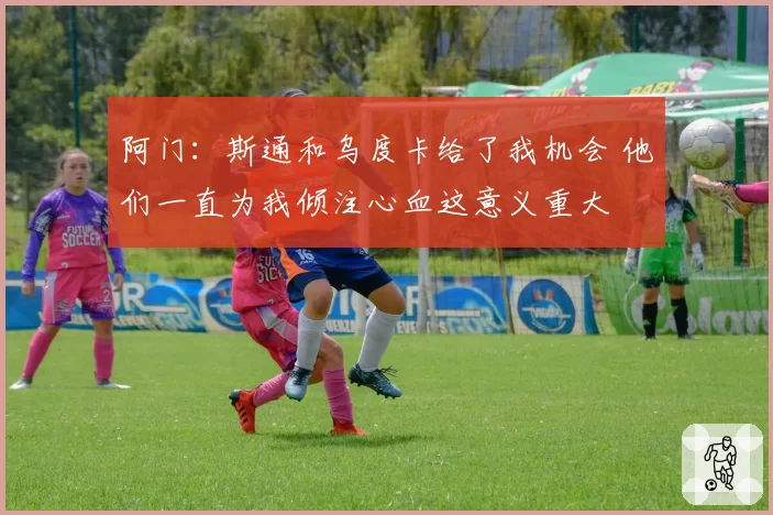 阿门：斯通和乌度卡给了我机会 他们一直为我倾注心血这意义重大