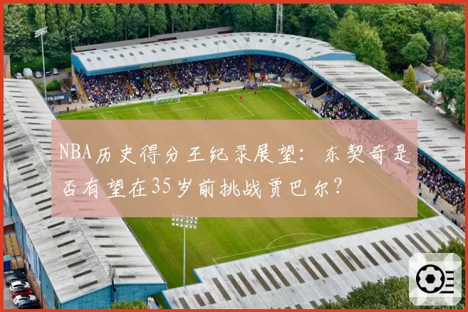 NBA历史得分王纪录展望:东契奇是否有望在35岁前挑战贾巴尔?