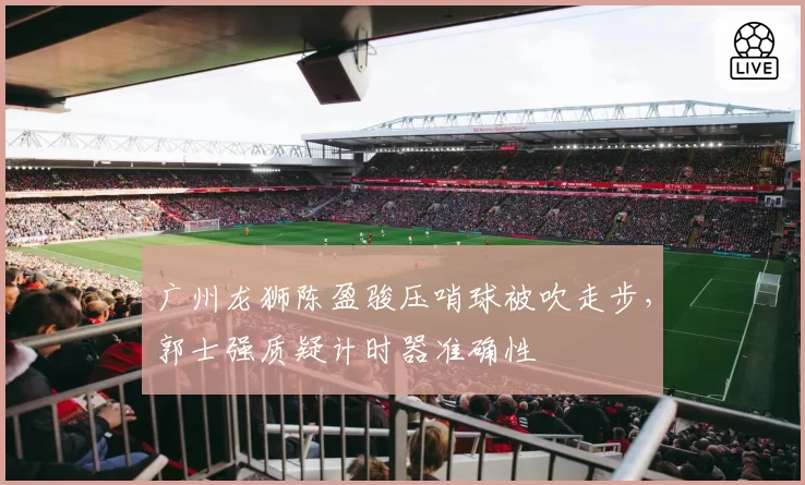 广州龙狮陈盈骏压哨球被吹走步，郭士强质疑计时器准确性