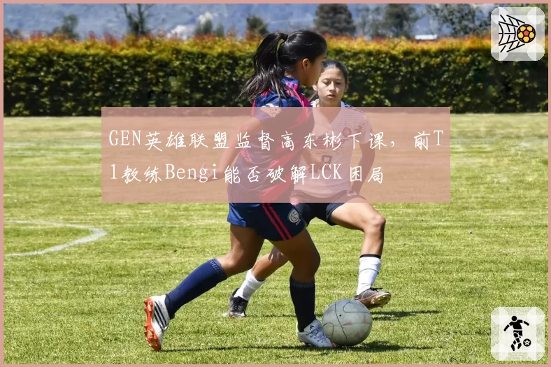 GEN英雄联盟监督高东彬下课,前T1教练Bengi能否破解LCK困局