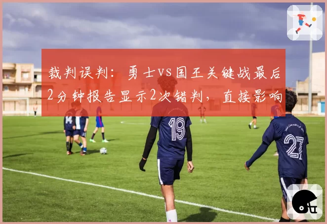 裁判误判：勇士vs国王关键战最后2分钟报告显示2次错判，直接影响胜负走向