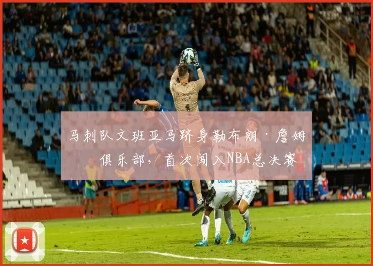 马刺队文班亚马跻身勒布朗·詹姆斯俱乐部，首次闯入NBA总决赛