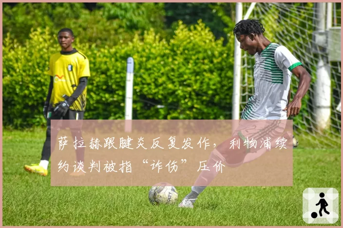 萨拉赫跟腱炎反复发作，利物浦续约谈判被指“诈伤”压价