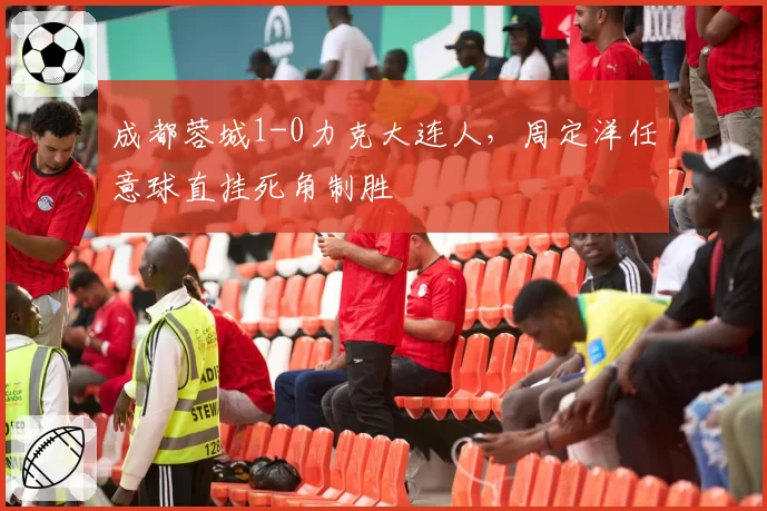 成都蓉城1-0力克大连人，周定洋任意球直挂死角制胜