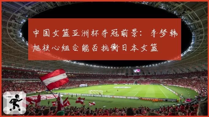 中国女篮亚洲杯夺冠前景:李梦韩旭核心组合能否抗衡日本女篮