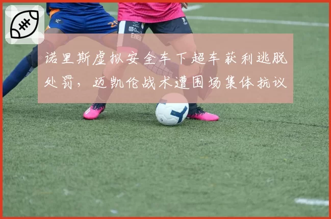 诺里斯虚拟安全车下超车获利逃脱处罚，迈凯伦战术遭围场集体抗议