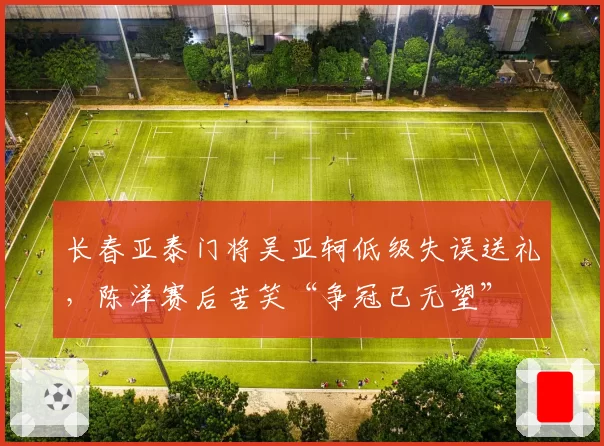 长春亚泰门将吴亚轲低级失误送礼,陈洋赛后苦笑“争冠已无望”