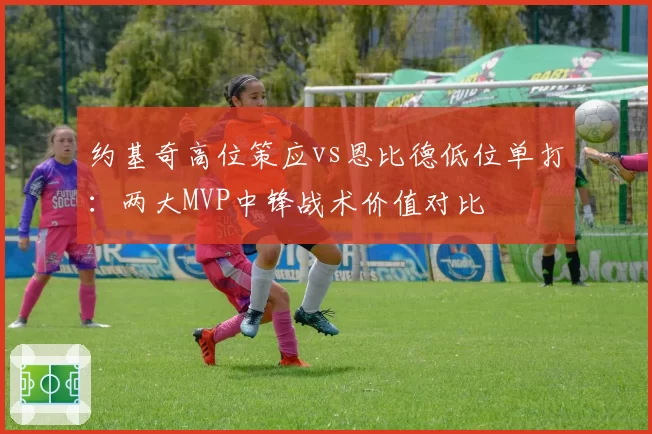 约基奇高位策应vs恩比德低位单打:两大MVP中锋战术价值对比