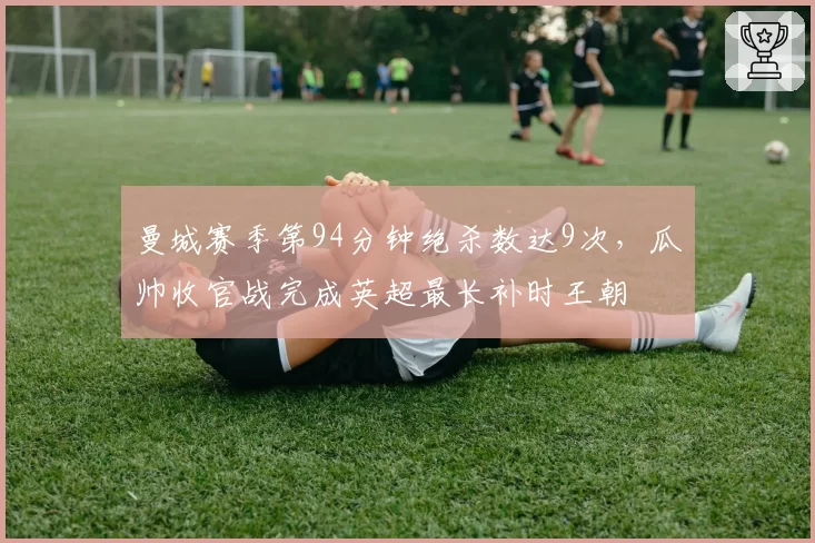 曼城赛季第94分钟绝杀数达9次,瓜帅收官战完成英超最长补时王朝