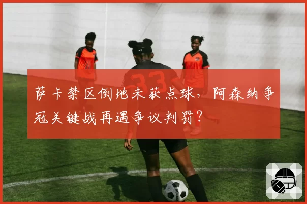 萨卡禁区倒地未获点球，阿森纳争冠关键战再遇争议判罚？