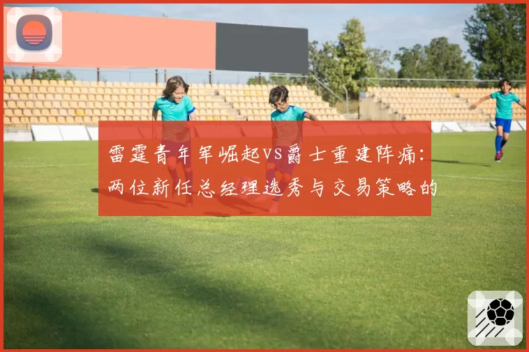 雷霆青年军崛起vs爵士重建阵痛:两位新任总经理选秀与交易策略的成败
